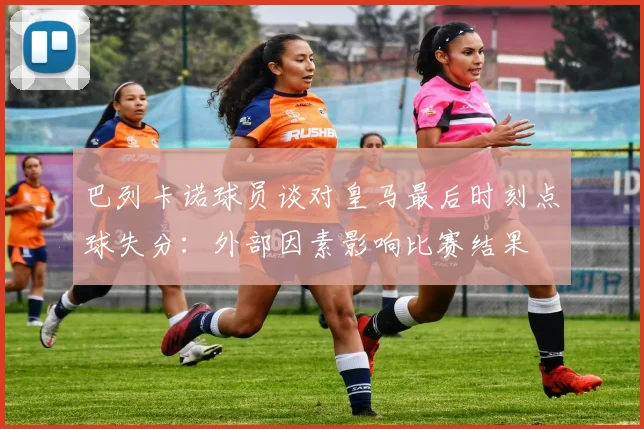 巴列卡诺球员谈对皇马最后时刻点球失分：外部因素影响比赛结果