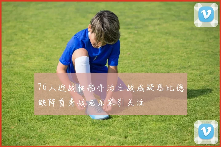 76人迎战快船乔治出战成疑恩比德缺阵首秀战老东家引关注