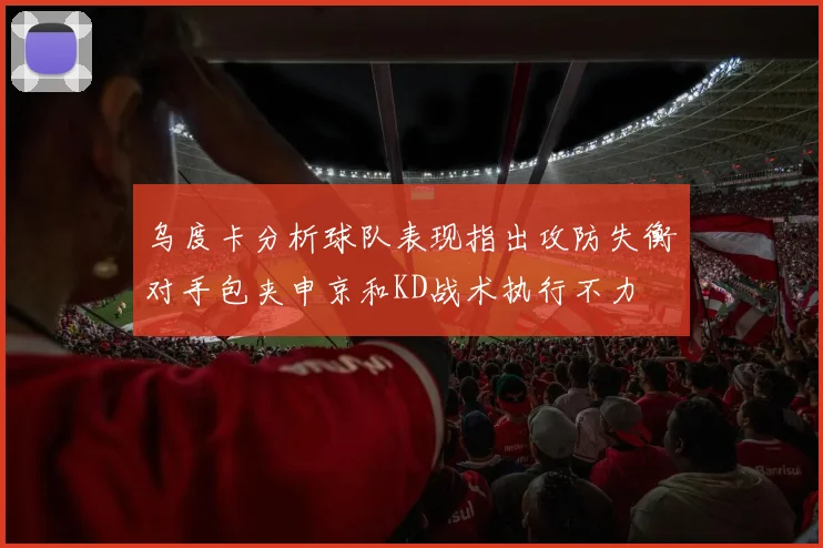 乌度卡分析球队表现指出攻防失衡对手包夹申京和KD战术执行不力