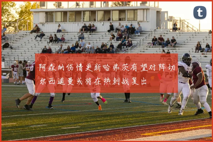 阿森纳伤情更新哈弗茨有望对阵切尔西道曼或将在热刺战复出