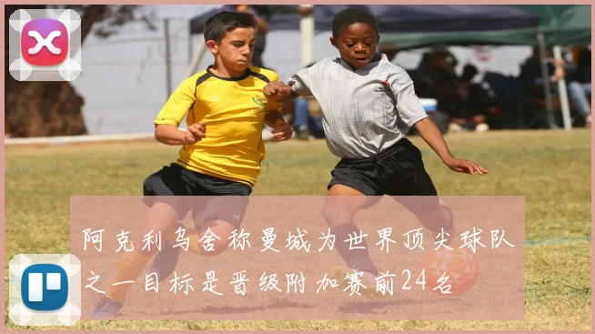 阿克利乌舍称曼城为世界顶尖球队之一目标是晋级附加赛前24名