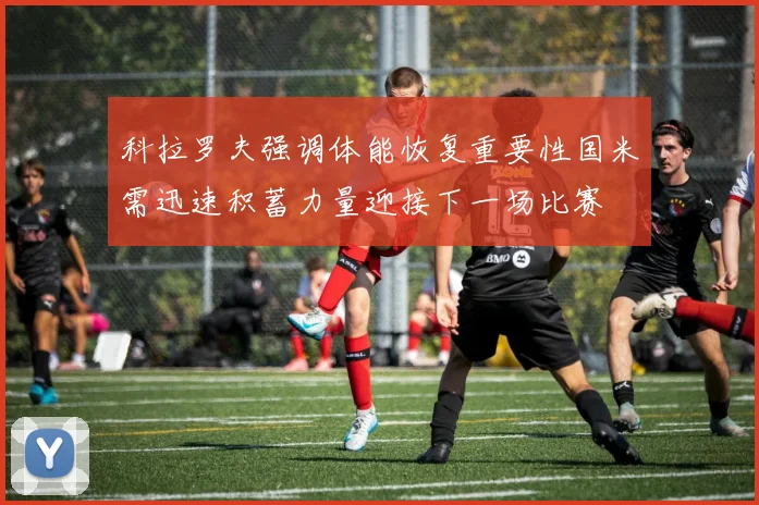 科拉罗夫强调体能恢复重要性国米需迅速积蓄力量迎接下一场比赛