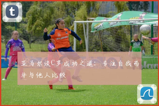 亚马尔谈C罗成功之道：专注自我而非与他人比较