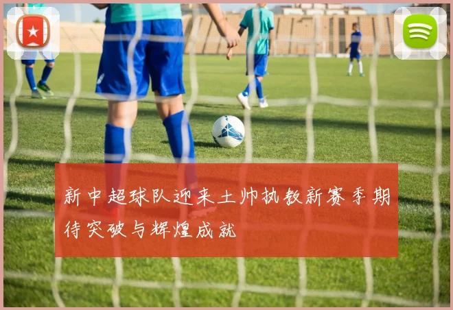 新中超球队迎来土帅执教新赛季期待突破与辉煌成就