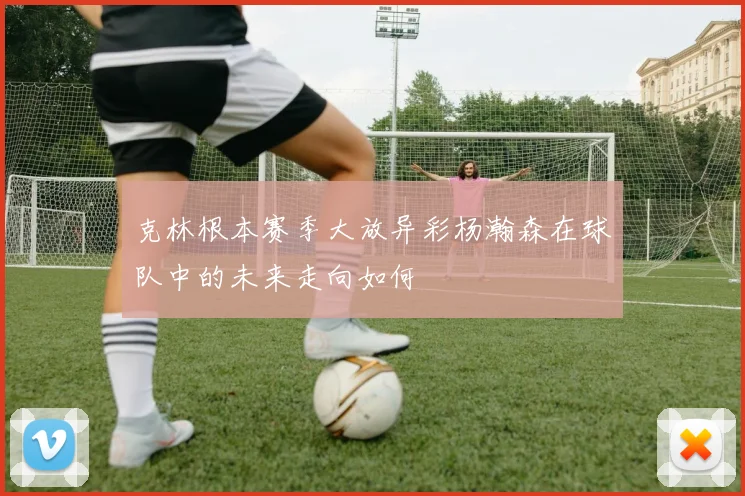 克林根本赛季大放异彩杨瀚森在球队中的未来走向如何