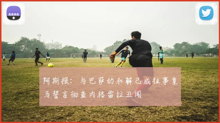 阿斯报：与巴萨的和解已成往事皇马誓言彻查内格雷拉丑闻