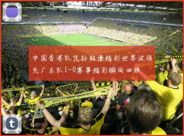中国香港队凭孙铭谦精彩世界波领先广东队1-0赛事精彩瞬间回顾