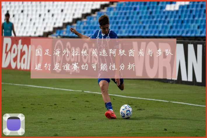 国足海外拉练或选阿联酋或与多队进行友谊赛的可能性分析