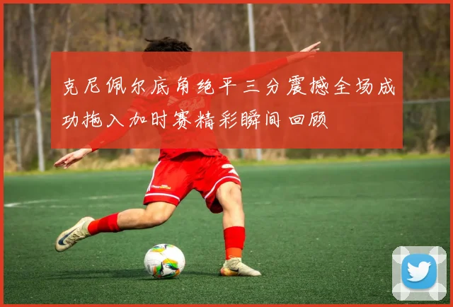 克尼佩尔底角绝平三分震撼全场成功拖入加时赛精彩瞬间回顾