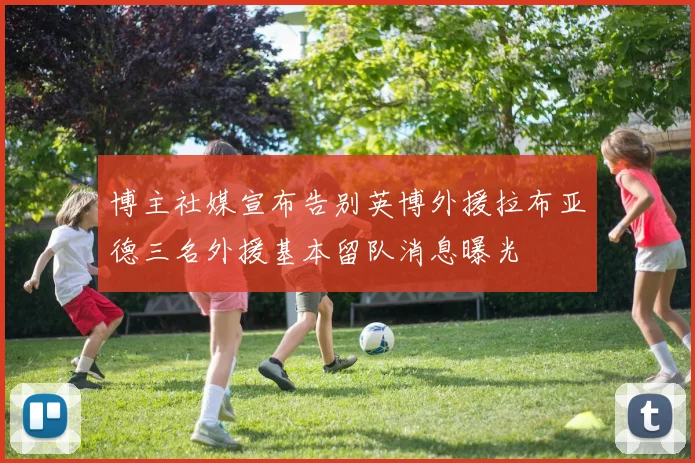 博主社媒宣布告别英博外援拉布亚德三名外援基本留队消息曝光