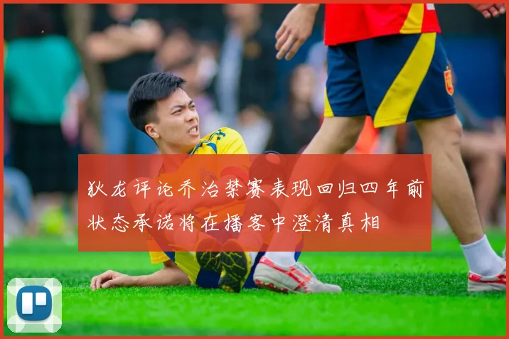 狄龙评论乔治禁赛表现回归四年前状态承诺将在播客中澄清真相