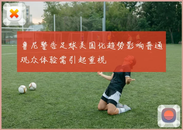 鲁尼警告足球美国化趋势影响普通观众体验需引起重视
