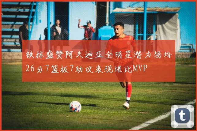 铁林盛赞阿夫迪亚全明星潜力场均26分7篮板7助攻表现堪比MVP