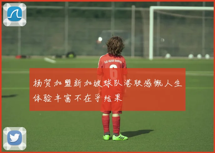杨贺加盟新加坡球队港联感慨人生体验丰富不在乎结果