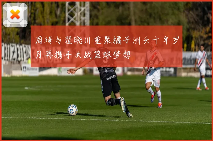 周琦与翟晓川重聚橘子洲头十年岁月再携手共战篮球梦想