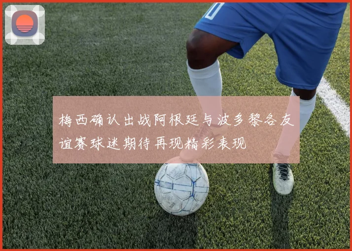 梅西确认出战阿根廷与波多黎各友谊赛球迷期待再现精彩表现