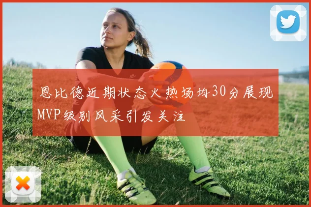 恩比德近期状态火热场均30分展现MVP级别风采引发关注