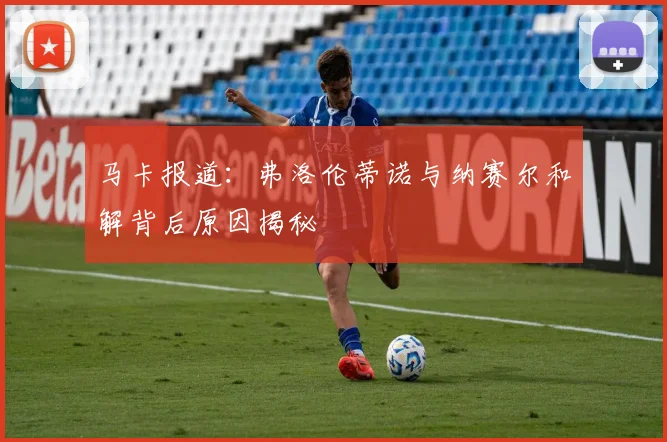 马卡报道：弗洛伦蒂诺与纳赛尔和解背后原因揭秘
