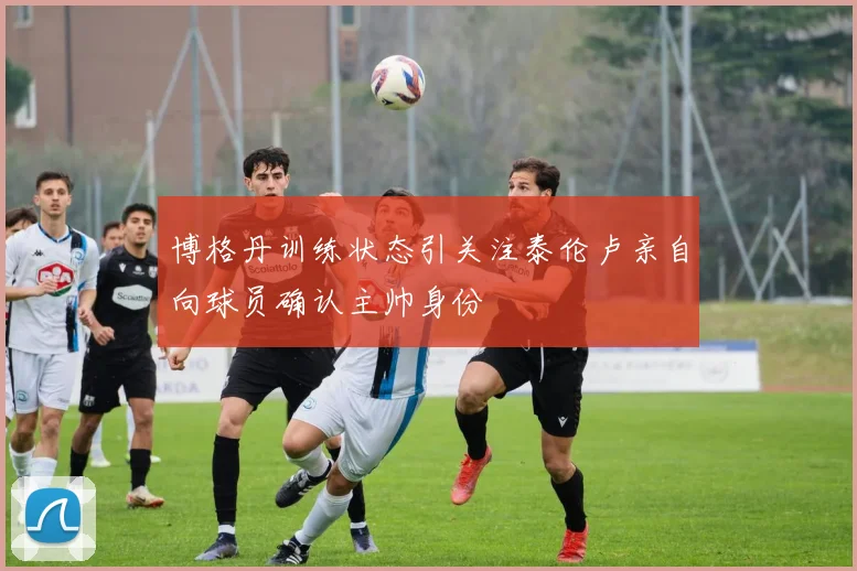 博格丹训练状态引关注泰伦卢亲自向球员确认主帅身份
