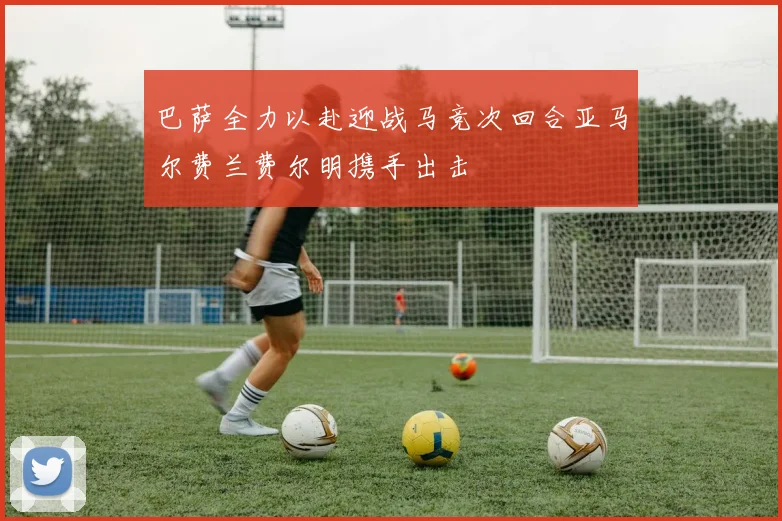 巴萨全力以赴迎战马竞次回合亚马尔费兰费尔明携手出击