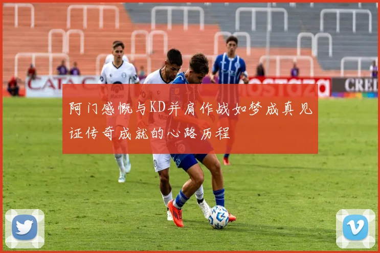 阿门感慨与KD并肩作战如梦成真见证传奇成就的心路历程