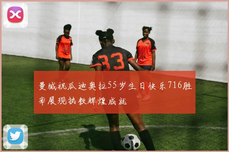 曼城祝瓜迪奥拉55岁生日快乐716胜率展现执教辉煌成就