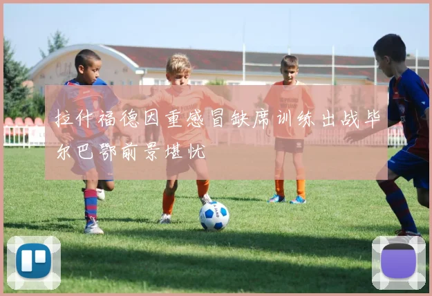 拉什福德因重感冒缺席训练出战毕尔巴鄂前景堪忧