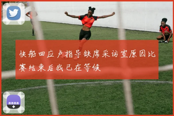 快船回应卢指导缺席采访室原因比赛结束后我已在等候