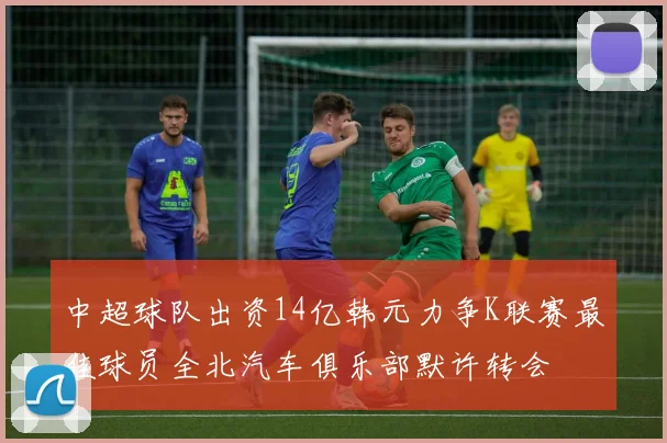 中超球队出资14亿韩元力争K联赛最佳球员全北汽车俱乐部默许转会