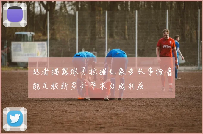 记者揭露球员挖掘乱象多队争抢鲁能足校新星并寻求分成利益