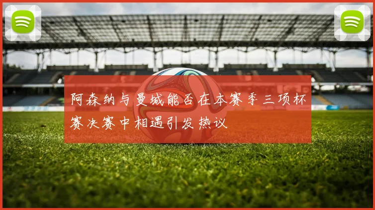 阿森纳与曼城能否在本赛季三项杯赛决赛中相遇引发热议