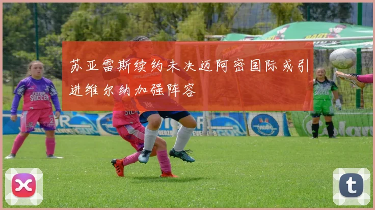 苏亚雷斯续约未决迈阿密国际或引进维尔纳加强阵容