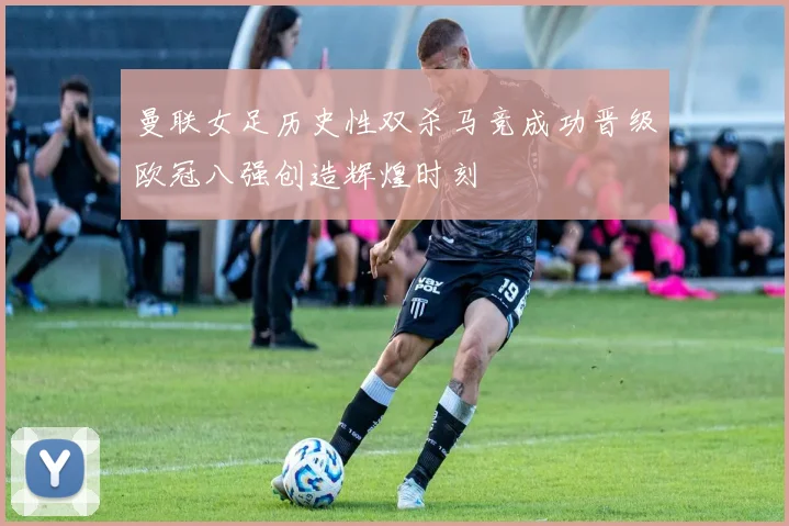 曼联女足历史性双杀马竞成功晋级欧冠八强创造辉煌时刻