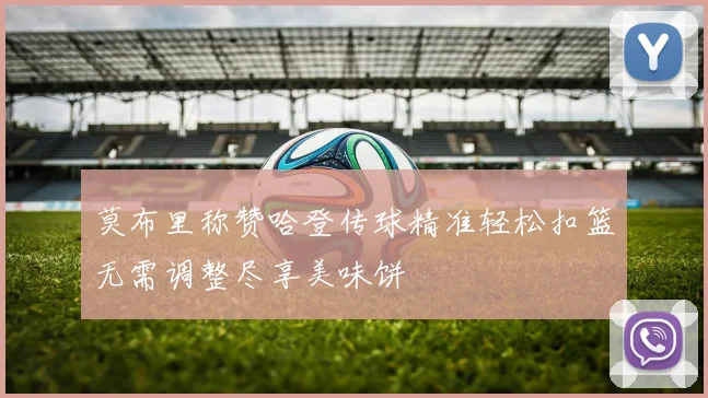 莫布里称赞哈登传球精准轻松扣篮无需调整尽享美味饼