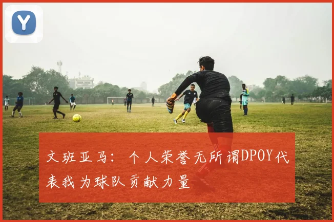 文班亚马：个人荣誉无所谓DPOY代表我为球队贡献力量